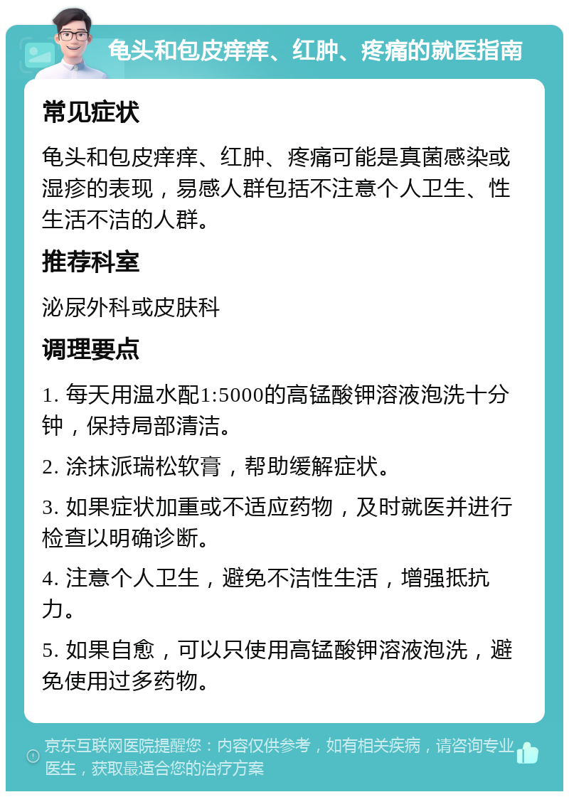 龟头和包皮痒痒、红肿、疼痛的就医指南 常见症状 龟头和包皮痒痒、红肿、疼痛可能是真菌感染或湿疹的表现，易感人群包括不注意个人卫生、性生活不洁的人群。 推荐科室 泌尿外科或皮肤科 调理要点 1. 每天用温水配1:5000的高锰酸钾溶液泡洗十分钟，保持局部清洁。 2. 涂抹派瑞松软膏，帮助缓解症状。 3. 如果症状加重或不适应药物，及时就医并进行检查以明确诊断。 4. 注意个人卫生，避免不洁性生活，增强抵抗力。 5. 如果自愈，可以只使用高锰酸钾溶液泡洗，避免使用过多药物。