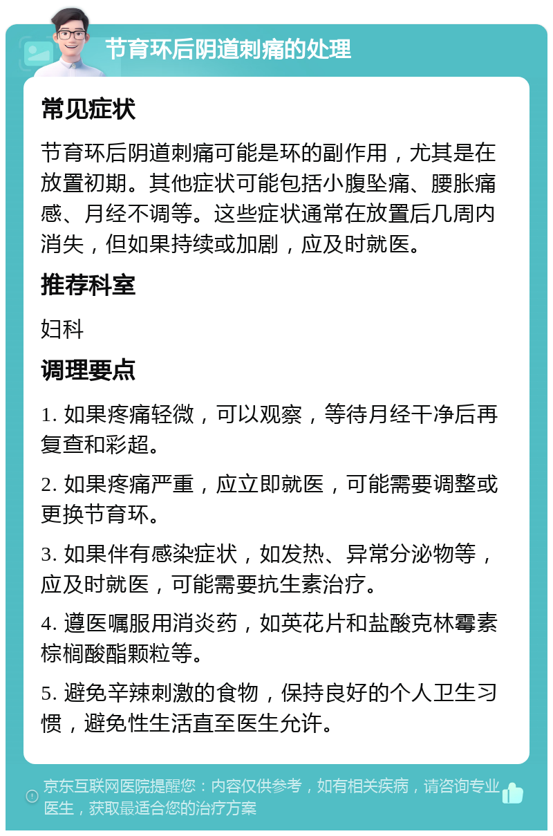 节育环后阴道刺痛的处理 常见症状 节育环后阴道刺痛可能是环的副作用，尤其是在放置初期。其他症状可能包括小腹坠痛、腰胀痛感、月经不调等。这些症状通常在放置后几周内消失，但如果持续或加剧，应及时就医。 推荐科室 妇科 调理要点 1. 如果疼痛轻微，可以观察，等待月经干净后再复查和彩超。 2. 如果疼痛严重，应立即就医，可能需要调整或更换节育环。 3. 如果伴有感染症状，如发热、异常分泌物等，应及时就医，可能需要抗生素治疗。 4. 遵医嘱服用消炎药，如英花片和盐酸克林霉素棕榈酸酯颗粒等。 5. 避免辛辣刺激的食物，保持良好的个人卫生习惯，避免性生活直至医生允许。