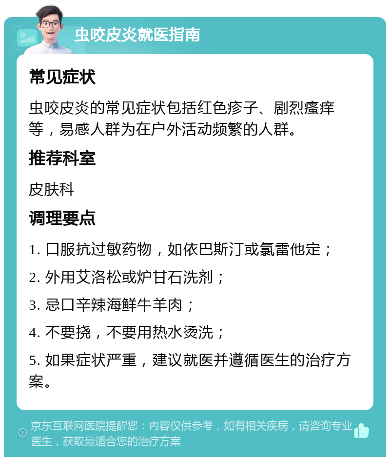 虫咬皮炎就医指南 常见症状 虫咬皮炎的常见症状包括红色疹子、剧烈瘙痒等，易感人群为在户外活动频繁的人群。 推荐科室 皮肤科 调理要点 1. 口服抗过敏药物，如依巴斯汀或氯雷他定； 2. 外用艾洛松或炉甘石洗剂； 3. 忌口辛辣海鲜牛羊肉； 4. 不要挠，不要用热水烫洗； 5. 如果症状严重，建议就医并遵循医生的治疗方案。