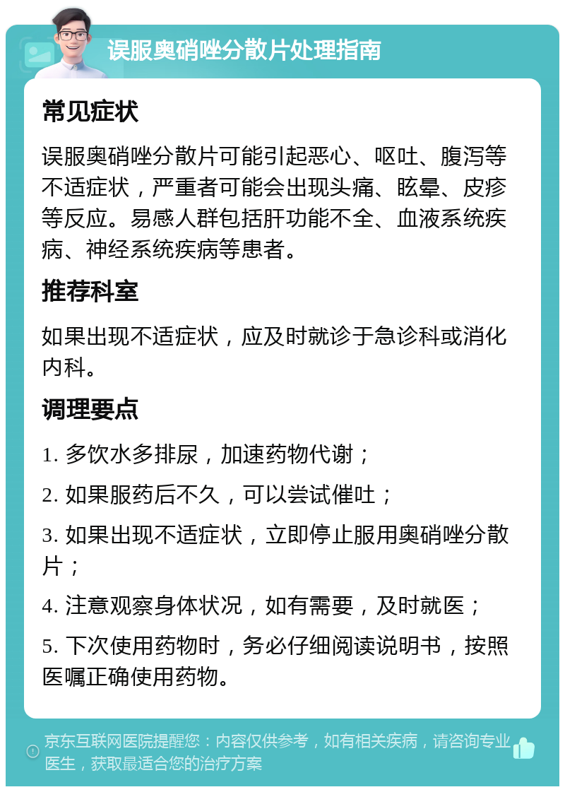 误服奥硝唑分散片处理指南 常见症状 误服奥硝唑分散片可能引起恶心、呕吐、腹泻等不适症状，严重者可能会出现头痛、眩晕、皮疹等反应。易感人群包括肝功能不全、血液系统疾病、神经系统疾病等患者。 推荐科室 如果出现不适症状，应及时就诊于急诊科或消化内科。 调理要点 1. 多饮水多排尿，加速药物代谢； 2. 如果服药后不久，可以尝试催吐； 3. 如果出现不适症状，立即停止服用奥硝唑分散片； 4. 注意观察身体状况，如有需要，及时就医； 5. 下次使用药物时，务必仔细阅读说明书，按照医嘱正确使用药物。