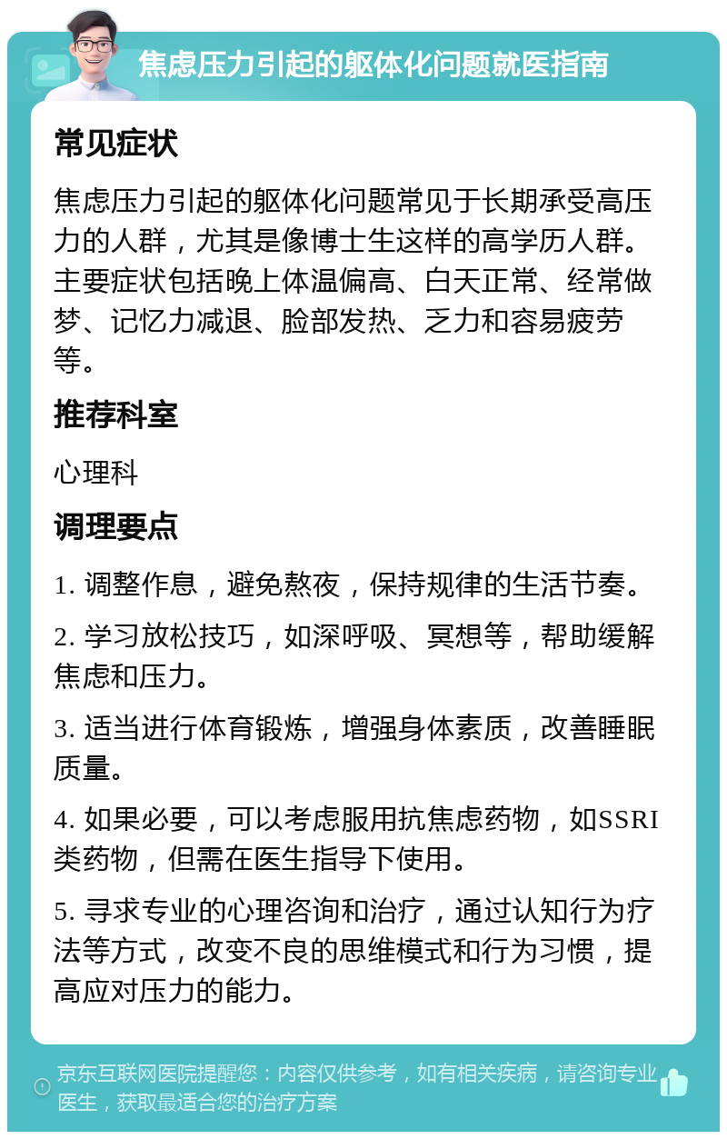 焦虑压力引起的躯体化问题就医指南 常见症状 焦虑压力引起的躯体化问题常见于长期承受高压力的人群，尤其是像博士生这样的高学历人群。主要症状包括晚上体温偏高、白天正常、经常做梦、记忆力减退、脸部发热、乏力和容易疲劳等。 推荐科室 心理科 调理要点 1. 调整作息，避免熬夜，保持规律的生活节奏。 2. 学习放松技巧，如深呼吸、冥想等，帮助缓解焦虑和压力。 3. 适当进行体育锻炼，增强身体素质，改善睡眠质量。 4. 如果必要，可以考虑服用抗焦虑药物，如SSRI类药物，但需在医生指导下使用。 5. 寻求专业的心理咨询和治疗，通过认知行为疗法等方式，改变不良的思维模式和行为习惯，提高应对压力的能力。