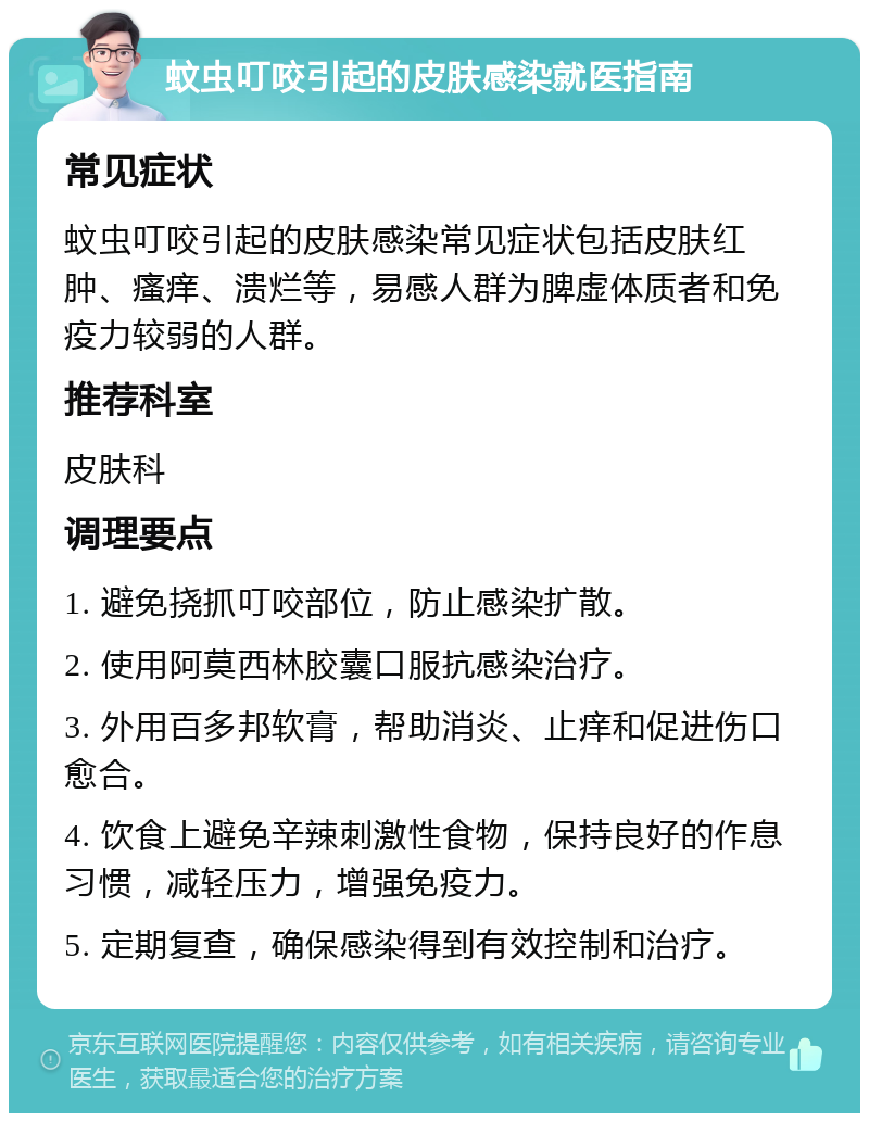 蚊虫叮咬引起的皮肤感染就医指南 常见症状 蚊虫叮咬引起的皮肤感染常见症状包括皮肤红肿、瘙痒、溃烂等，易感人群为脾虚体质者和免疫力较弱的人群。 推荐科室 皮肤科 调理要点 1. 避免挠抓叮咬部位，防止感染扩散。 2. 使用阿莫西林胶囊口服抗感染治疗。 3. 外用百多邦软膏，帮助消炎、止痒和促进伤口愈合。 4. 饮食上避免辛辣刺激性食物，保持良好的作息习惯，减轻压力，增强免疫力。 5. 定期复查，确保感染得到有效控制和治疗。