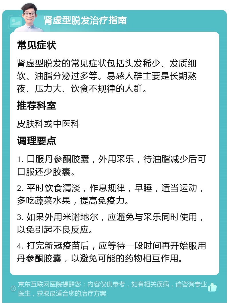 肾虚型脱发治疗指南 常见症状 肾虚型脱发的常见症状包括头发稀少、发质细软、油脂分泌过多等。易感人群主要是长期熬夜、压力大、饮食不规律的人群。 推荐科室 皮肤科或中医科 调理要点 1. 口服丹参酮胶囊，外用采乐，待油脂减少后可口服还少胶囊。 2. 平时饮食清淡，作息规律，早睡，适当运动，多吃蔬菜水果，提高免疫力。 3. 如果外用米诺地尔，应避免与采乐同时使用，以免引起不良反应。 4. 打完新冠疫苗后，应等待一段时间再开始服用丹参酮胶囊，以避免可能的药物相互作用。