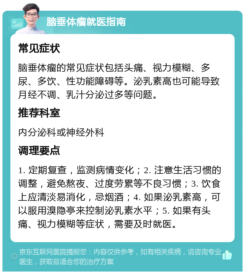 脑垂体瘤就医指南 常见症状 脑垂体瘤的常见症状包括头痛、视力模糊、多尿、多饮、性功能障碍等。泌乳素高也可能导致月经不调、乳汁分泌过多等问题。 推荐科室 内分泌科或神经外科 调理要点 1. 定期复查，监测病情变化；2. 注意生活习惯的调整，避免熬夜、过度劳累等不良习惯；3. 饮食上应清淡易消化，忌烟酒；4. 如果泌乳素高，可以服用溴隐亭来控制泌乳素水平；5. 如果有头痛、视力模糊等症状，需要及时就医。