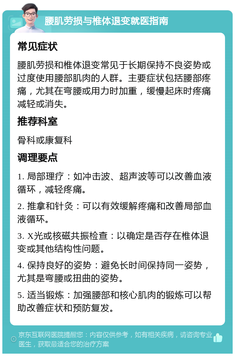 腰肌劳损与椎体退变就医指南 常见症状 腰肌劳损和椎体退变常见于长期保持不良姿势或过度使用腰部肌肉的人群。主要症状包括腰部疼痛，尤其在弯腰或用力时加重，缓慢起床时疼痛减轻或消失。 推荐科室 骨科或康复科 调理要点 1. 局部理疗：如冲击波、超声波等可以改善血液循环，减轻疼痛。 2. 推拿和针灸：可以有效缓解疼痛和改善局部血液循环。 3. X光或核磁共振检查：以确定是否存在椎体退变或其他结构性问题。 4. 保持良好的姿势：避免长时间保持同一姿势，尤其是弯腰或扭曲的姿势。 5. 适当锻炼：加强腰部和核心肌肉的锻炼可以帮助改善症状和预防复发。