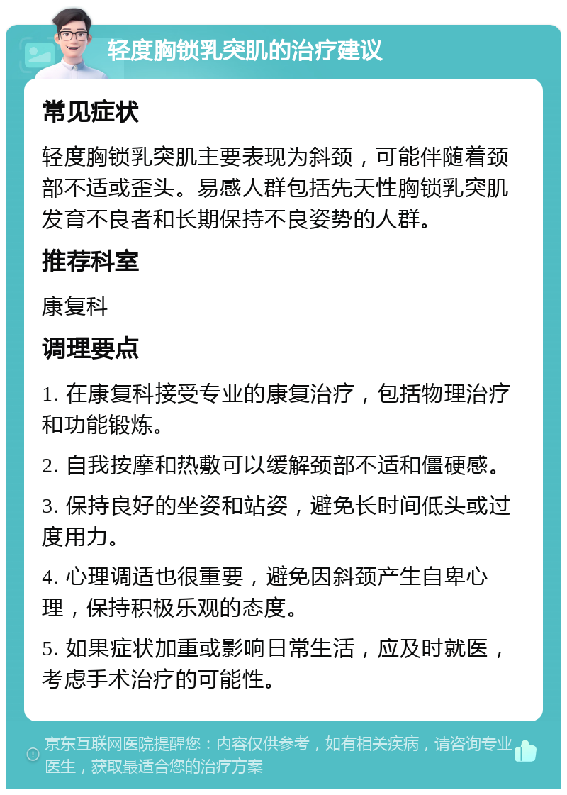 轻度胸锁乳突肌的治疗建议 常见症状 轻度胸锁乳突肌主要表现为斜颈，可能伴随着颈部不适或歪头。易感人群包括先天性胸锁乳突肌发育不良者和长期保持不良姿势的人群。 推荐科室 康复科 调理要点 1. 在康复科接受专业的康复治疗，包括物理治疗和功能锻炼。 2. 自我按摩和热敷可以缓解颈部不适和僵硬感。 3. 保持良好的坐姿和站姿，避免长时间低头或过度用力。 4. 心理调适也很重要，避免因斜颈产生自卑心理，保持积极乐观的态度。 5. 如果症状加重或影响日常生活，应及时就医，考虑手术治疗的可能性。