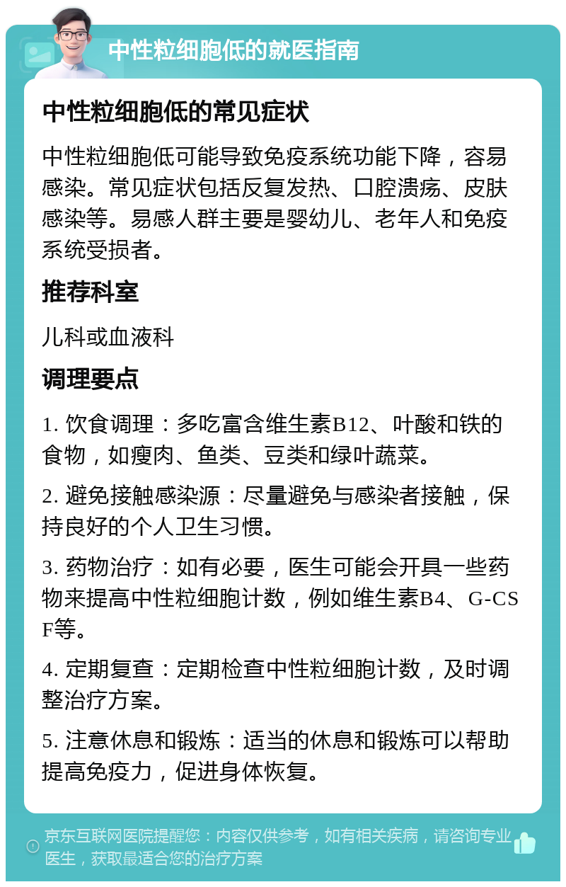 中性粒细胞低的就医指南 中性粒细胞低的常见症状 中性粒细胞低可能导致免疫系统功能下降，容易感染。常见症状包括反复发热、口腔溃疡、皮肤感染等。易感人群主要是婴幼儿、老年人和免疫系统受损者。 推荐科室 儿科或血液科 调理要点 1. 饮食调理：多吃富含维生素B12、叶酸和铁的食物，如瘦肉、鱼类、豆类和绿叶蔬菜。 2. 避免接触感染源：尽量避免与感染者接触，保持良好的个人卫生习惯。 3. 药物治疗：如有必要，医生可能会开具一些药物来提高中性粒细胞计数，例如维生素B4、G-CSF等。 4. 定期复查：定期检查中性粒细胞计数，及时调整治疗方案。 5. 注意休息和锻炼：适当的休息和锻炼可以帮助提高免疫力，促进身体恢复。