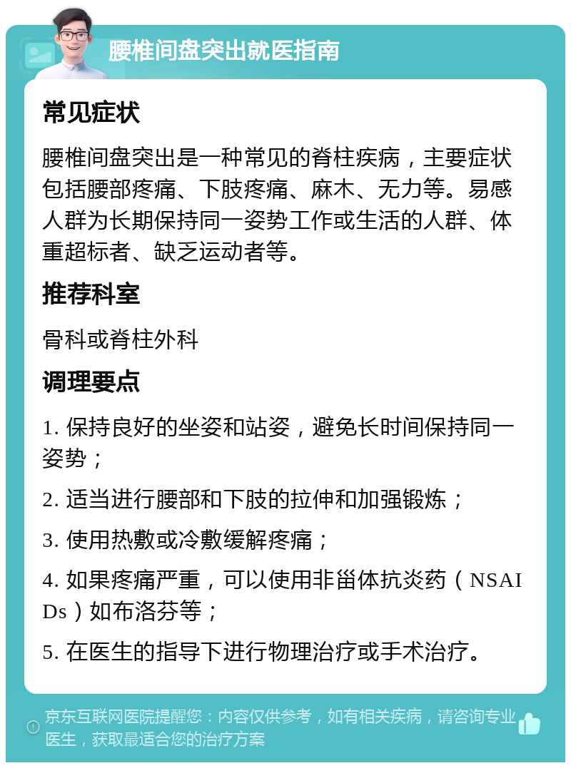 腰椎间盘突出就医指南 常见症状 腰椎间盘突出是一种常见的脊柱疾病，主要症状包括腰部疼痛、下肢疼痛、麻木、无力等。易感人群为长期保持同一姿势工作或生活的人群、体重超标者、缺乏运动者等。 推荐科室 骨科或脊柱外科 调理要点 1. 保持良好的坐姿和站姿，避免长时间保持同一姿势； 2. 适当进行腰部和下肢的拉伸和加强锻炼； 3. 使用热敷或冷敷缓解疼痛； 4. 如果疼痛严重，可以使用非甾体抗炎药（NSAIDs）如布洛芬等； 5. 在医生的指导下进行物理治疗或手术治疗。