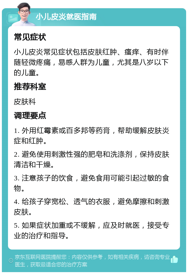 小儿皮炎就医指南 常见症状 小儿皮炎常见症状包括皮肤红肿、瘙痒、有时伴随轻微疼痛，易感人群为儿童，尤其是八岁以下的儿童。 推荐科室 皮肤科 调理要点 1. 外用红霉素或百多邦等药膏，帮助缓解皮肤炎症和红肿。 2. 避免使用刺激性强的肥皂和洗涤剂，保持皮肤清洁和干燥。 3. 注意孩子的饮食，避免食用可能引起过敏的食物。 4. 给孩子穿宽松、透气的衣服，避免摩擦和刺激皮肤。 5. 如果症状加重或不缓解，应及时就医，接受专业的治疗和指导。