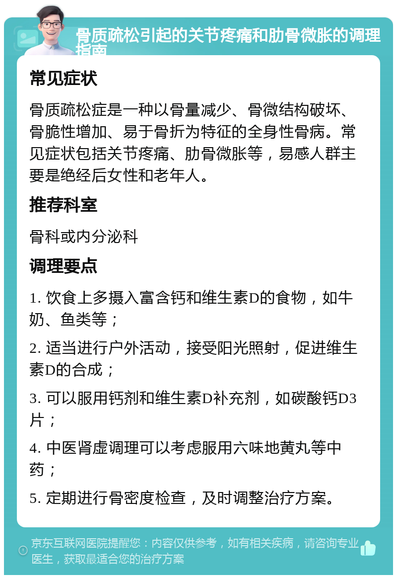 骨质疏松引起的关节疼痛和肋骨微胀的调理指南 常见症状 骨质疏松症是一种以骨量减少、骨微结构破坏、骨脆性增加、易于骨折为特征的全身性骨病。常见症状包括关节疼痛、肋骨微胀等，易感人群主要是绝经后女性和老年人。 推荐科室 骨科或内分泌科 调理要点 1. 饮食上多摄入富含钙和维生素D的食物，如牛奶、鱼类等； 2. 适当进行户外活动，接受阳光照射，促进维生素D的合成； 3. 可以服用钙剂和维生素D补充剂，如碳酸钙D3片； 4. 中医肾虚调理可以考虑服用六味地黄丸等中药； 5. 定期进行骨密度检查，及时调整治疗方案。