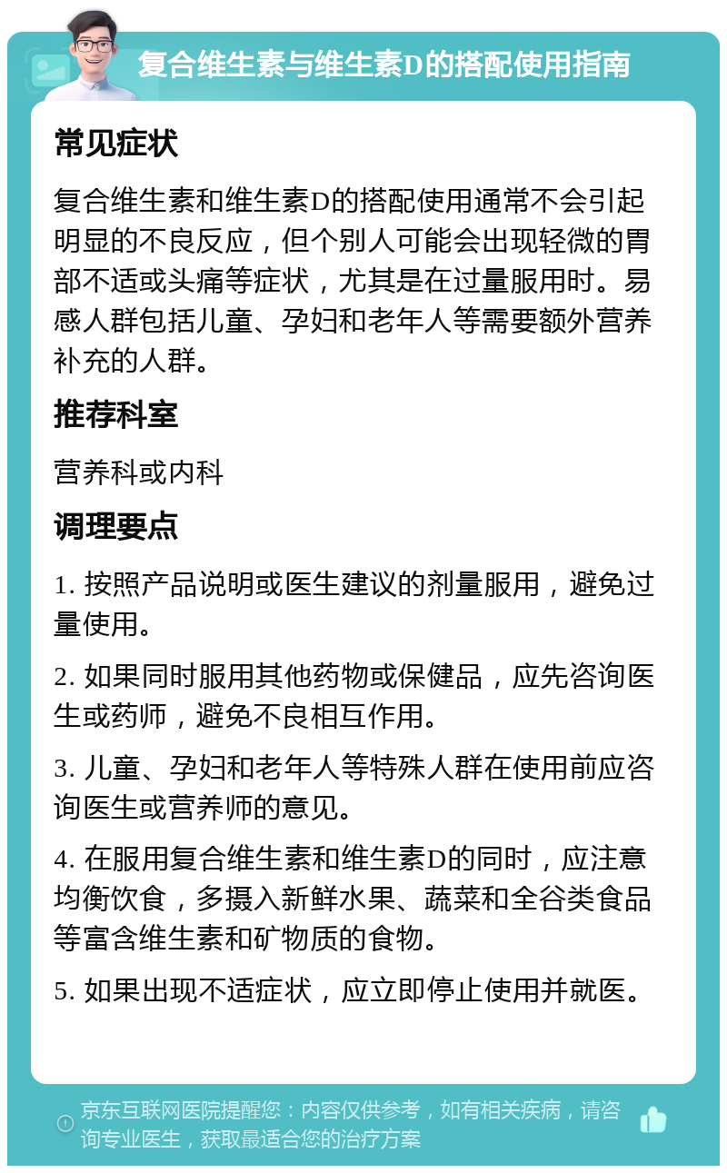 复合维生素与维生素D的搭配使用指南 常见症状 复合维生素和维生素D的搭配使用通常不会引起明显的不良反应，但个别人可能会出现轻微的胃部不适或头痛等症状，尤其是在过量服用时。易感人群包括儿童、孕妇和老年人等需要额外营养补充的人群。 推荐科室 营养科或内科 调理要点 1. 按照产品说明或医生建议的剂量服用，避免过量使用。 2. 如果同时服用其他药物或保健品，应先咨询医生或药师，避免不良相互作用。 3. 儿童、孕妇和老年人等特殊人群在使用前应咨询医生或营养师的意见。 4. 在服用复合维生素和维生素D的同时，应注意均衡饮食，多摄入新鲜水果、蔬菜和全谷类食品等富含维生素和矿物质的食物。 5. 如果出现不适症状，应立即停止使用并就医。