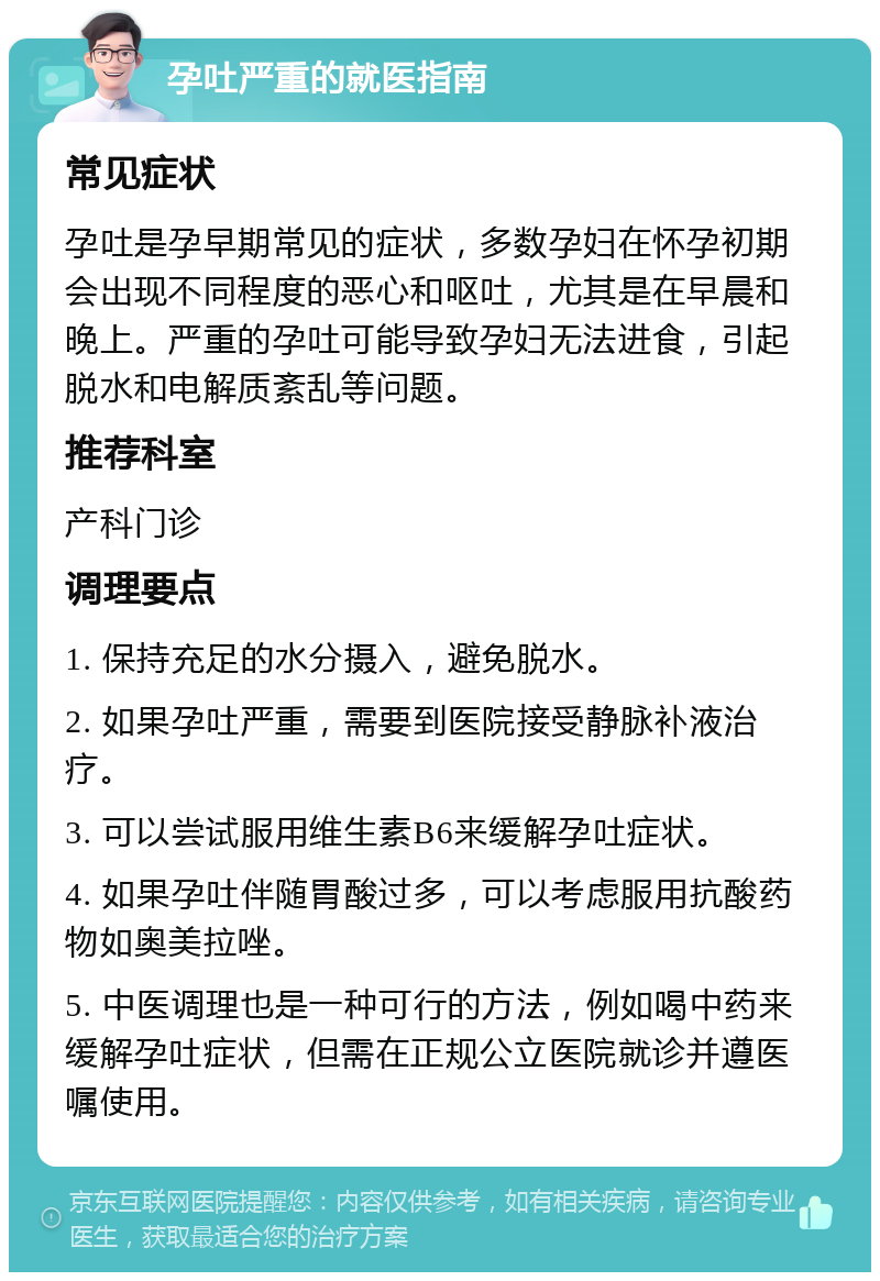 孕吐严重的就医指南 常见症状 孕吐是孕早期常见的症状，多数孕妇在怀孕初期会出现不同程度的恶心和呕吐，尤其是在早晨和晚上。严重的孕吐可能导致孕妇无法进食，引起脱水和电解质紊乱等问题。 推荐科室 产科门诊 调理要点 1. 保持充足的水分摄入，避免脱水。 2. 如果孕吐严重，需要到医院接受静脉补液治疗。 3. 可以尝试服用维生素B6来缓解孕吐症状。 4. 如果孕吐伴随胃酸过多，可以考虑服用抗酸药物如奥美拉唑。 5. 中医调理也是一种可行的方法，例如喝中药来缓解孕吐症状，但需在正规公立医院就诊并遵医嘱使用。