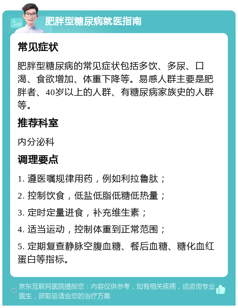 肥胖型糖尿病就医指南 常见症状 肥胖型糖尿病的常见症状包括多饮、多尿、口渴、食欲增加、体重下降等。易感人群主要是肥胖者、40岁以上的人群、有糖尿病家族史的人群等。 推荐科室 内分泌科 调理要点 1. 遵医嘱规律用药，例如利拉鲁肽； 2. 控制饮食，低盐低脂低糖低热量； 3. 定时定量进食，补充维生素； 4. 适当运动，控制体重到正常范围； 5. 定期复查静脉空腹血糖、餐后血糖、糖化血红蛋白等指标。