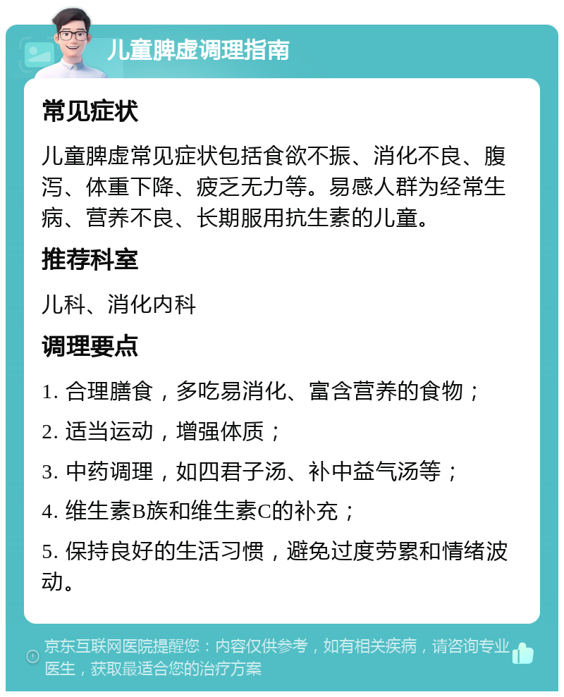 儿童脾虚调理指南 常见症状 儿童脾虚常见症状包括食欲不振、消化不良、腹泻、体重下降、疲乏无力等。易感人群为经常生病、营养不良、长期服用抗生素的儿童。 推荐科室 儿科、消化内科 调理要点 1. 合理膳食，多吃易消化、富含营养的食物； 2. 适当运动，增强体质； 3. 中药调理，如四君子汤、补中益气汤等； 4. 维生素B族和维生素C的补充； 5. 保持良好的生活习惯，避免过度劳累和情绪波动。