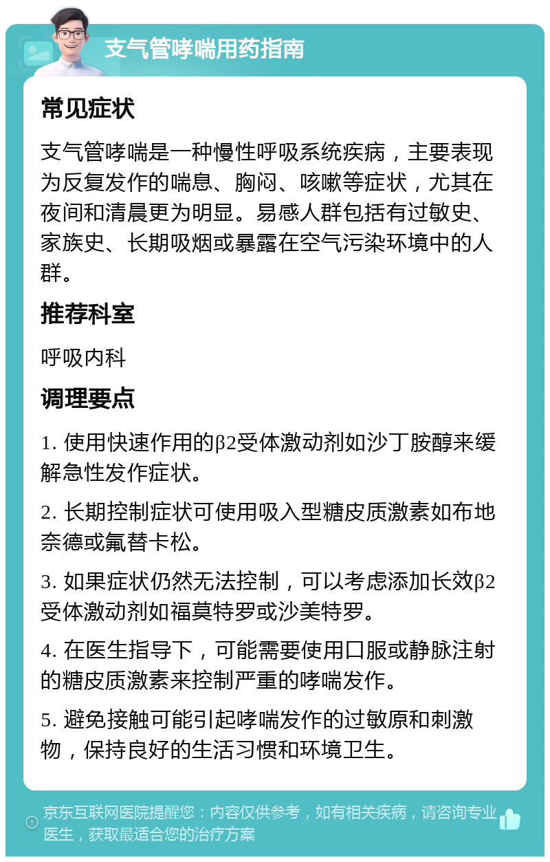 支气管哮喘用药指南 常见症状 支气管哮喘是一种慢性呼吸系统疾病，主要表现为反复发作的喘息、胸闷、咳嗽等症状，尤其在夜间和清晨更为明显。易感人群包括有过敏史、家族史、长期吸烟或暴露在空气污染环境中的人群。 推荐科室 呼吸内科 调理要点 1. 使用快速作用的β2受体激动剂如沙丁胺醇来缓解急性发作症状。 2. 长期控制症状可使用吸入型糖皮质激素如布地奈德或氟替卡松。 3. 如果症状仍然无法控制，可以考虑添加长效β2受体激动剂如福莫特罗或沙美特罗。 4. 在医生指导下，可能需要使用口服或静脉注射的糖皮质激素来控制严重的哮喘发作。 5. 避免接触可能引起哮喘发作的过敏原和刺激物，保持良好的生活习惯和环境卫生。