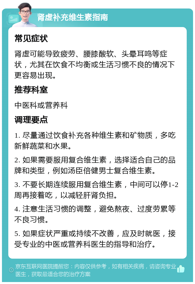 肾虚补充维生素指南 常见症状 肾虚可能导致疲劳、腰膝酸软、头晕耳鸣等症状，尤其在饮食不均衡或生活习惯不良的情况下更容易出现。 推荐科室 中医科或营养科 调理要点 1. 尽量通过饮食补充各种维生素和矿物质，多吃新鲜蔬菜和水果。 2. 如果需要服用复合维生素，选择适合自己的品牌和类型，例如汤臣倍健男士复合维生素。 3. 不要长期连续服用复合维生素，中间可以停1-2周再接着吃，以减轻肝肾负担。 4. 注意生活习惯的调整，避免熬夜、过度劳累等不良习惯。 5. 如果症状严重或持续不改善，应及时就医，接受专业的中医或营养科医生的指导和治疗。