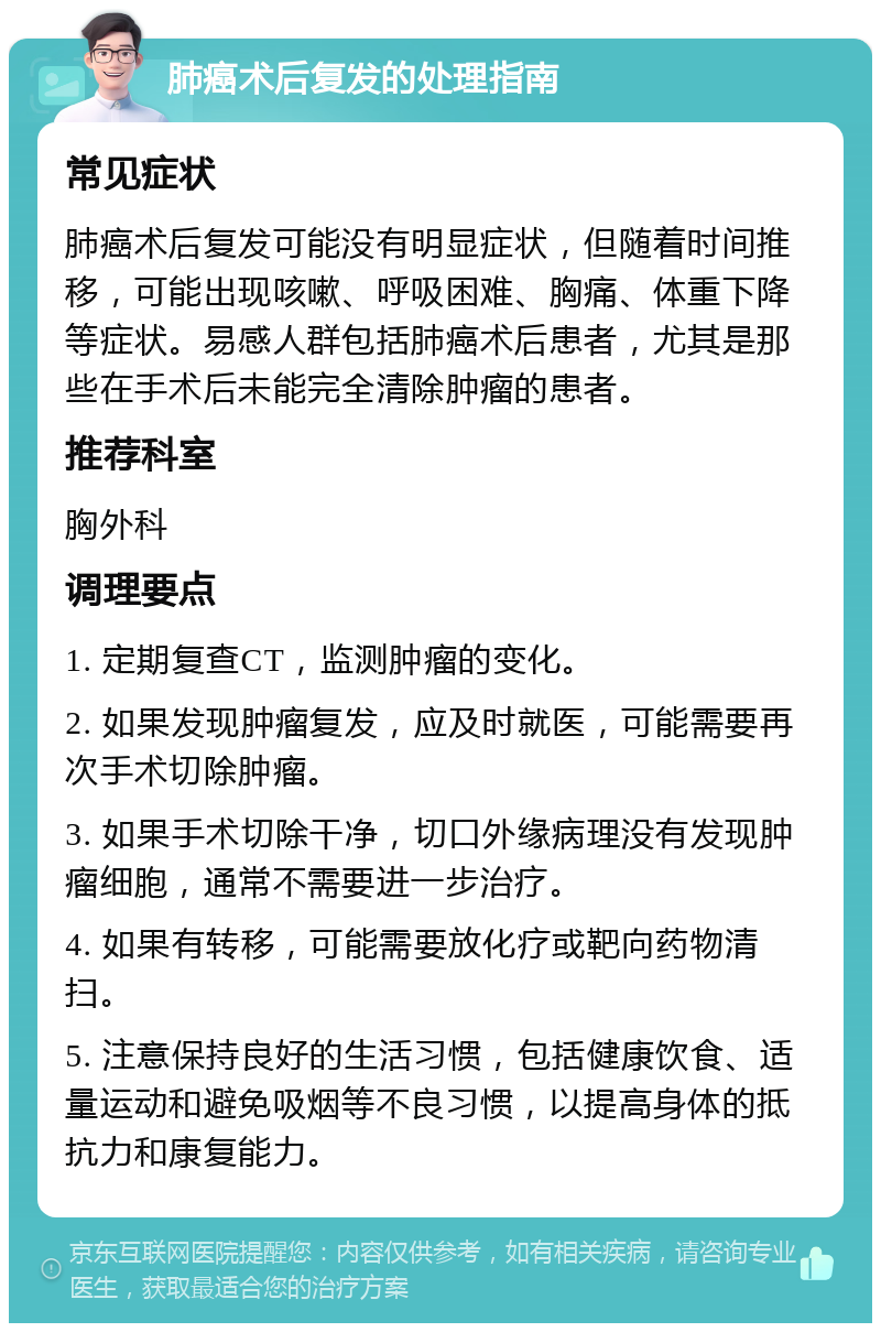 肺癌术后复发的处理指南 常见症状 肺癌术后复发可能没有明显症状，但随着时间推移，可能出现咳嗽、呼吸困难、胸痛、体重下降等症状。易感人群包括肺癌术后患者，尤其是那些在手术后未能完全清除肿瘤的患者。 推荐科室 胸外科 调理要点 1. 定期复查CT，监测肿瘤的变化。 2. 如果发现肿瘤复发，应及时就医，可能需要再次手术切除肿瘤。 3. 如果手术切除干净，切口外缘病理没有发现肿瘤细胞，通常不需要进一步治疗。 4. 如果有转移，可能需要放化疗或靶向药物清扫。 5. 注意保持良好的生活习惯，包括健康饮食、适量运动和避免吸烟等不良习惯，以提高身体的抵抗力和康复能力。