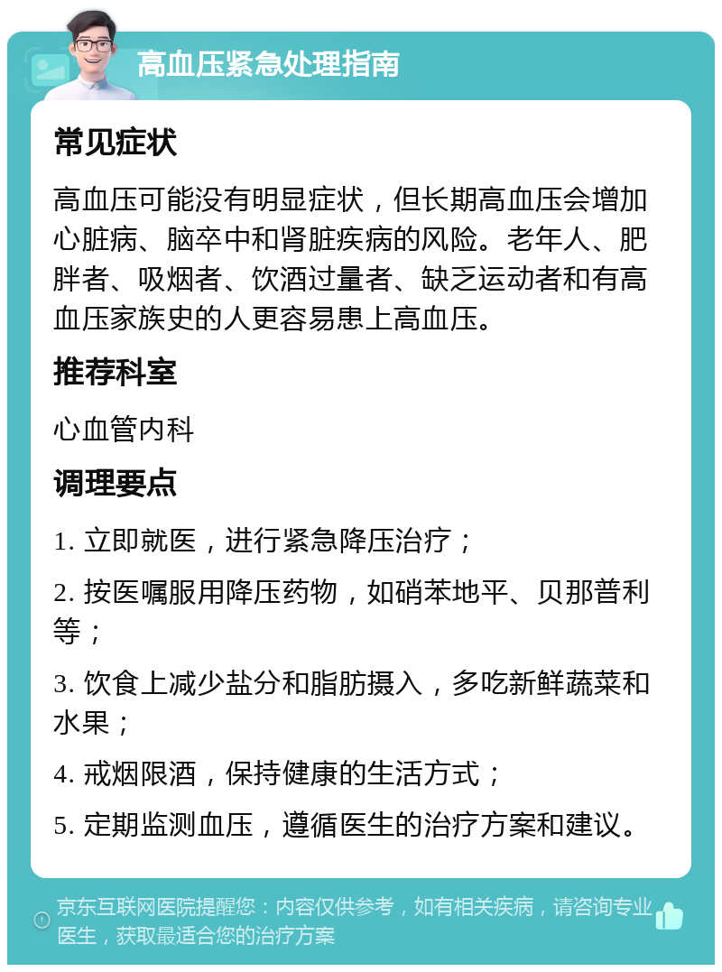 高血压紧急处理指南 常见症状 高血压可能没有明显症状，但长期高血压会增加心脏病、脑卒中和肾脏疾病的风险。老年人、肥胖者、吸烟者、饮酒过量者、缺乏运动者和有高血压家族史的人更容易患上高血压。 推荐科室 心血管内科 调理要点 1. 立即就医，进行紧急降压治疗； 2. 按医嘱服用降压药物，如硝苯地平、贝那普利等； 3. 饮食上减少盐分和脂肪摄入，多吃新鲜蔬菜和水果； 4. 戒烟限酒，保持健康的生活方式； 5. 定期监测血压，遵循医生的治疗方案和建议。