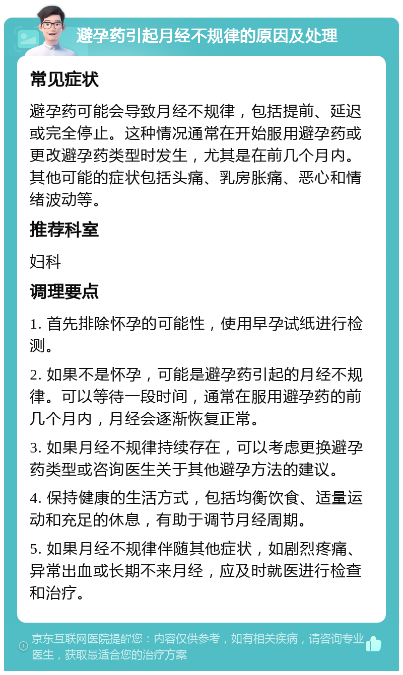 避孕药引起月经不规律的原因及处理 常见症状 避孕药可能会导致月经不规律，包括提前、延迟或完全停止。这种情况通常在开始服用避孕药或更改避孕药类型时发生，尤其是在前几个月内。其他可能的症状包括头痛、乳房胀痛、恶心和情绪波动等。 推荐科室 妇科 调理要点 1. 首先排除怀孕的可能性，使用早孕试纸进行检测。 2. 如果不是怀孕，可能是避孕药引起的月经不规律。可以等待一段时间，通常在服用避孕药的前几个月内，月经会逐渐恢复正常。 3. 如果月经不规律持续存在，可以考虑更换避孕药类型或咨询医生关于其他避孕方法的建议。 4. 保持健康的生活方式，包括均衡饮食、适量运动和充足的休息，有助于调节月经周期。 5. 如果月经不规律伴随其他症状，如剧烈疼痛、异常出血或长期不来月经，应及时就医进行检查和治疗。