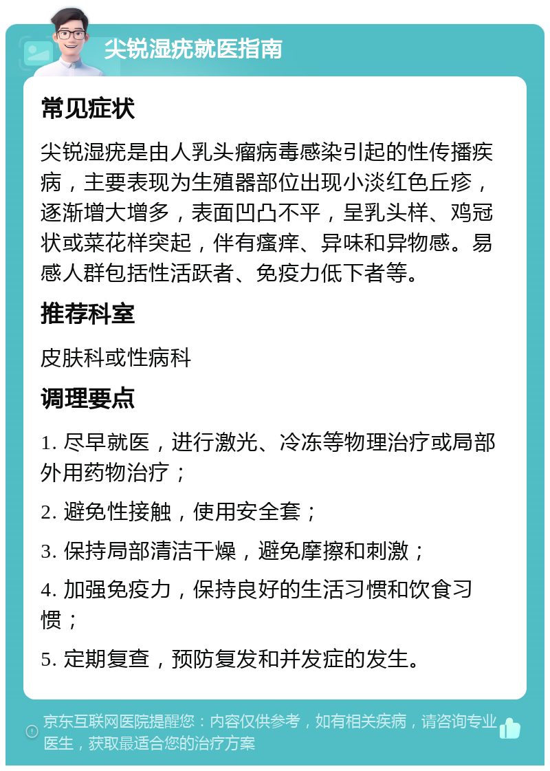 尖锐湿疣就医指南 常见症状 尖锐湿疣是由人乳头瘤病毒感染引起的性传播疾病，主要表现为生殖器部位出现小淡红色丘疹，逐渐增大增多，表面凹凸不平，呈乳头样、鸡冠状或菜花样突起，伴有瘙痒、异味和异物感。易感人群包括性活跃者、免疫力低下者等。 推荐科室 皮肤科或性病科 调理要点 1. 尽早就医，进行激光、冷冻等物理治疗或局部外用药物治疗； 2. 避免性接触，使用安全套； 3. 保持局部清洁干燥，避免摩擦和刺激； 4. 加强免疫力，保持良好的生活习惯和饮食习惯； 5. 定期复查，预防复发和并发症的发生。