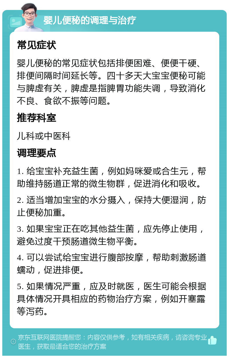 婴儿便秘的调理与治疗 常见症状 婴儿便秘的常见症状包括排便困难、便便干硬、排便间隔时间延长等。四十多天大宝宝便秘可能与脾虚有关，脾虚是指脾胃功能失调，导致消化不良、食欲不振等问题。 推荐科室 儿科或中医科 调理要点 1. 给宝宝补充益生菌，例如妈咪爱或合生元，帮助维持肠道正常的微生物群，促进消化和吸收。 2. 适当增加宝宝的水分摄入，保持大便湿润，防止便秘加重。 3. 如果宝宝正在吃其他益生菌，应先停止使用，避免过度干预肠道微生物平衡。 4. 可以尝试给宝宝进行腹部按摩，帮助刺激肠道蠕动，促进排便。 5. 如果情况严重，应及时就医，医生可能会根据具体情况开具相应的药物治疗方案，例如开塞露等泻药。