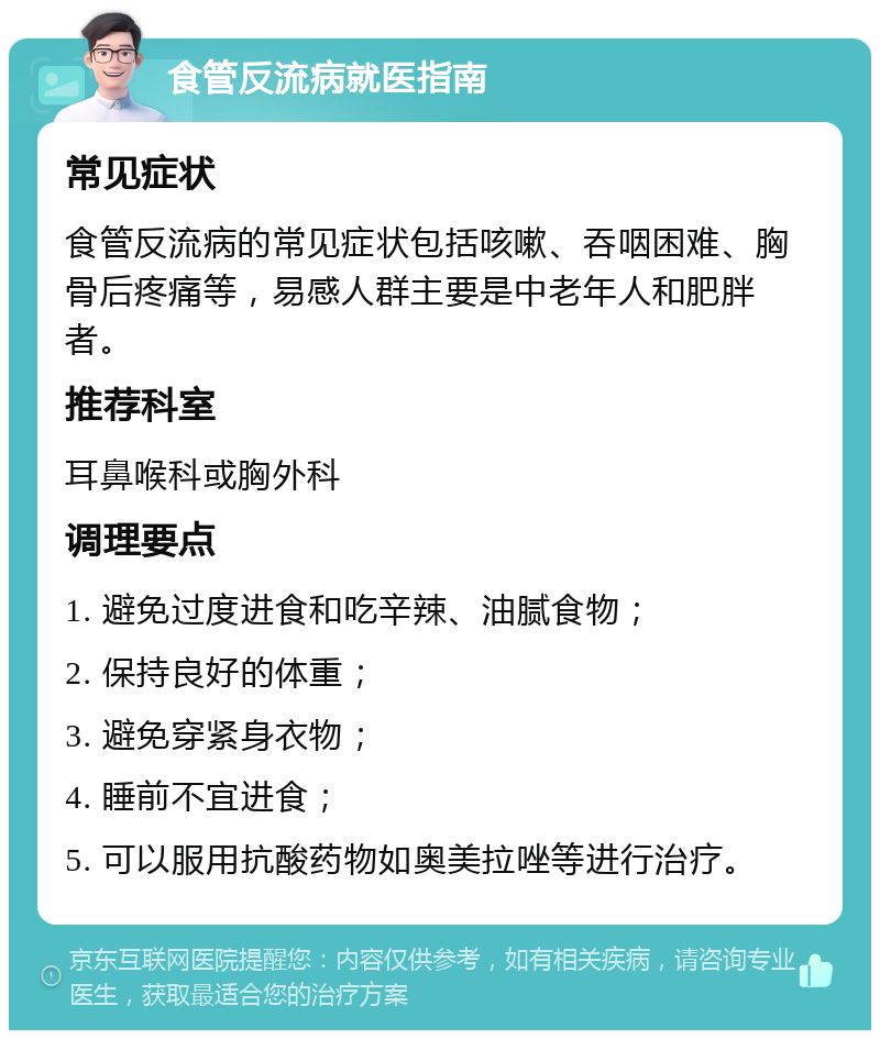 食管反流病就医指南 常见症状 食管反流病的常见症状包括咳嗽、吞咽困难、胸骨后疼痛等，易感人群主要是中老年人和肥胖者。 推荐科室 耳鼻喉科或胸外科 调理要点 1. 避免过度进食和吃辛辣、油腻食物； 2. 保持良好的体重； 3. 避免穿紧身衣物； 4. 睡前不宜进食； 5. 可以服用抗酸药物如奥美拉唑等进行治疗。