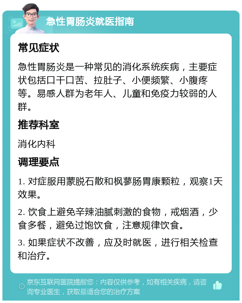 急性胃肠炎就医指南 常见症状 急性胃肠炎是一种常见的消化系统疾病，主要症状包括口干口苦、拉肚子、小便频繁、小腹疼等。易感人群为老年人、儿童和免疫力较弱的人群。 推荐科室 消化内科 调理要点 1. 对症服用蒙脱石散和枫蓼肠胃康颗粒，观察1天效果。 2. 饮食上避免辛辣油腻刺激的食物，戒烟酒，少食多餐，避免过饱饮食，注意规律饮食。 3. 如果症状不改善，应及时就医，进行相关检查和治疗。