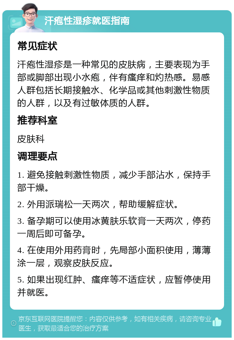 汗疱性湿疹就医指南 常见症状 汗疱性湿疹是一种常见的皮肤病，主要表现为手部或脚部出现小水疱，伴有瘙痒和灼热感。易感人群包括长期接触水、化学品或其他刺激性物质的人群，以及有过敏体质的人群。 推荐科室 皮肤科 调理要点 1. 避免接触刺激性物质，减少手部沾水，保持手部干燥。 2. 外用派瑞松一天两次，帮助缓解症状。 3. 备孕期可以使用冰黄肤乐软膏一天两次，停药一周后即可备孕。 4. 在使用外用药膏时，先局部小面积使用，薄薄涂一层，观察皮肤反应。 5. 如果出现红肿、瘙痒等不适症状，应暂停使用并就医。