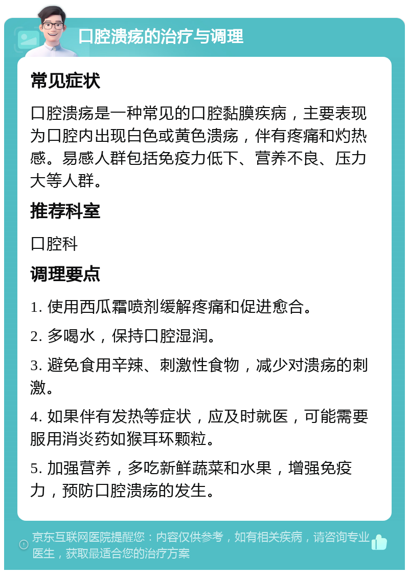 口腔溃疡的治疗与调理 常见症状 口腔溃疡是一种常见的口腔黏膜疾病，主要表现为口腔内出现白色或黄色溃疡，伴有疼痛和灼热感。易感人群包括免疫力低下、营养不良、压力大等人群。 推荐科室 口腔科 调理要点 1. 使用西瓜霜喷剂缓解疼痛和促进愈合。 2. 多喝水，保持口腔湿润。 3. 避免食用辛辣、刺激性食物，减少对溃疡的刺激。 4. 如果伴有发热等症状，应及时就医，可能需要服用消炎药如猴耳环颗粒。 5. 加强营养，多吃新鲜蔬菜和水果，增强免疫力，预防口腔溃疡的发生。