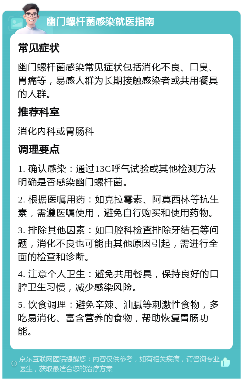 幽门螺杆菌感染就医指南 常见症状 幽门螺杆菌感染常见症状包括消化不良、口臭、胃痛等，易感人群为长期接触感染者或共用餐具的人群。 推荐科室 消化内科或胃肠科 调理要点 1. 确认感染：通过13C呼气试验或其他检测方法明确是否感染幽门螺杆菌。 2. 根据医嘱用药：如克拉霉素、阿莫西林等抗生素，需遵医嘱使用，避免自行购买和使用药物。 3. 排除其他因素：如口腔科检查排除牙结石等问题，消化不良也可能由其他原因引起，需进行全面的检查和诊断。 4. 注意个人卫生：避免共用餐具，保持良好的口腔卫生习惯，减少感染风险。 5. 饮食调理：避免辛辣、油腻等刺激性食物，多吃易消化、富含营养的食物，帮助恢复胃肠功能。