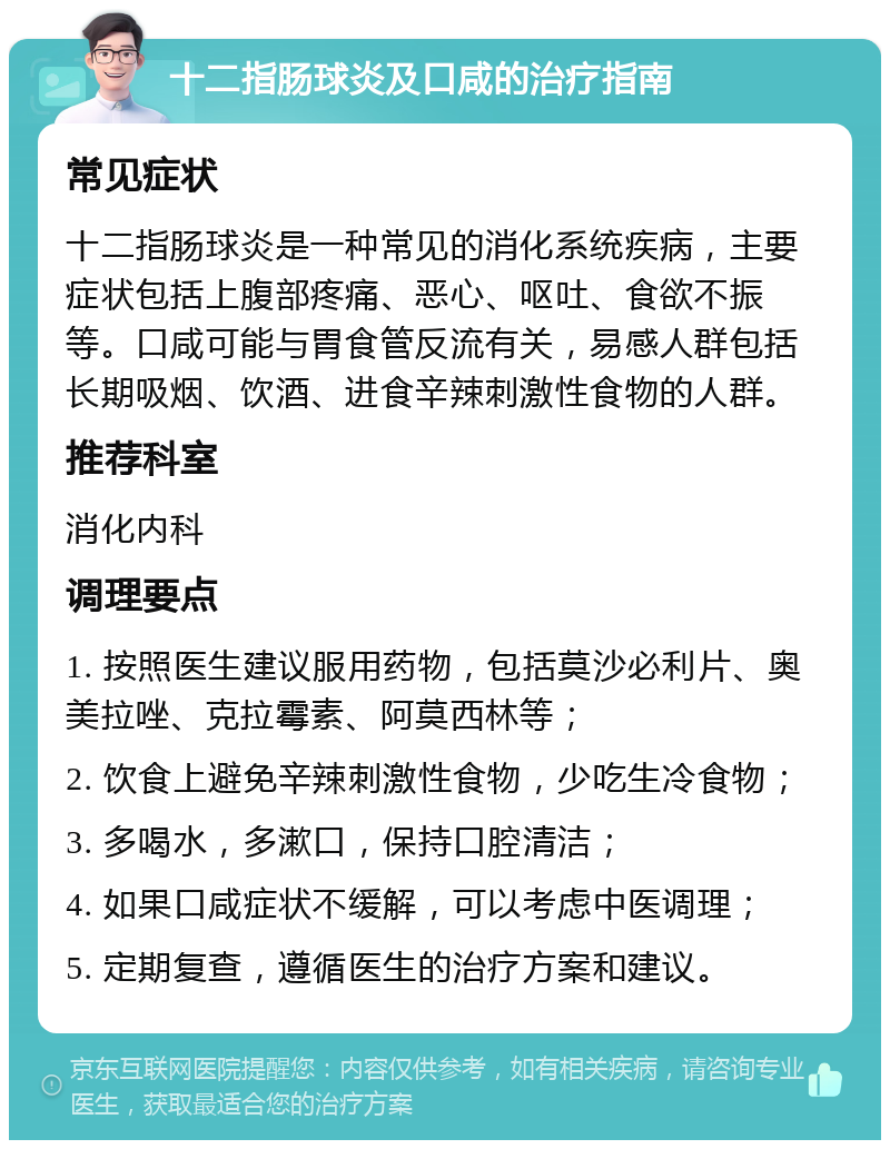 十二指肠球炎及口咸的治疗指南 常见症状 十二指肠球炎是一种常见的消化系统疾病，主要症状包括上腹部疼痛、恶心、呕吐、食欲不振等。口咸可能与胃食管反流有关，易感人群包括长期吸烟、饮酒、进食辛辣刺激性食物的人群。 推荐科室 消化内科 调理要点 1. 按照医生建议服用药物，包括莫沙必利片、奥美拉唑、克拉霉素、阿莫西林等； 2. 饮食上避免辛辣刺激性食物，少吃生冷食物； 3. 多喝水，多漱口，保持口腔清洁； 4. 如果口咸症状不缓解，可以考虑中医调理； 5. 定期复查，遵循医生的治疗方案和建议。