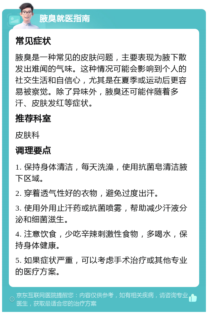 腋臭就医指南 常见症状 腋臭是一种常见的皮肤问题，主要表现为腋下散发出难闻的气味。这种情况可能会影响到个人的社交生活和自信心，尤其是在夏季或运动后更容易被察觉。除了异味外，腋臭还可能伴随着多汗、皮肤发红等症状。 推荐科室 皮肤科 调理要点 1. 保持身体清洁，每天洗澡，使用抗菌皂清洁腋下区域。 2. 穿着透气性好的衣物，避免过度出汗。 3. 使用外用止汗药或抗菌喷雾，帮助减少汗液分泌和细菌滋生。 4. 注意饮食，少吃辛辣刺激性食物，多喝水，保持身体健康。 5. 如果症状严重，可以考虑手术治疗或其他专业的医疗方案。