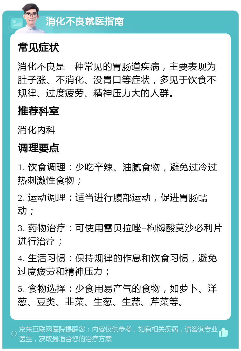 消化不良就医指南 常见症状 消化不良是一种常见的胃肠道疾病，主要表现为肚子涨、不消化、没胃口等症状，多见于饮食不规律、过度疲劳、精神压力大的人群。 推荐科室 消化内科 调理要点 1. 饮食调理：少吃辛辣、油腻食物，避免过冷过热刺激性食物； 2. 运动调理：适当进行腹部运动，促进胃肠蠕动； 3. 药物治疗：可使用雷贝拉唑+枸橼酸莫沙必利片进行治疗； 4. 生活习惯：保持规律的作息和饮食习惯，避免过度疲劳和精神压力； 5. 食物选择：少食用易产气的食物，如萝卜、洋葱、豆类、韭菜、生葱、生蒜、芹菜等。