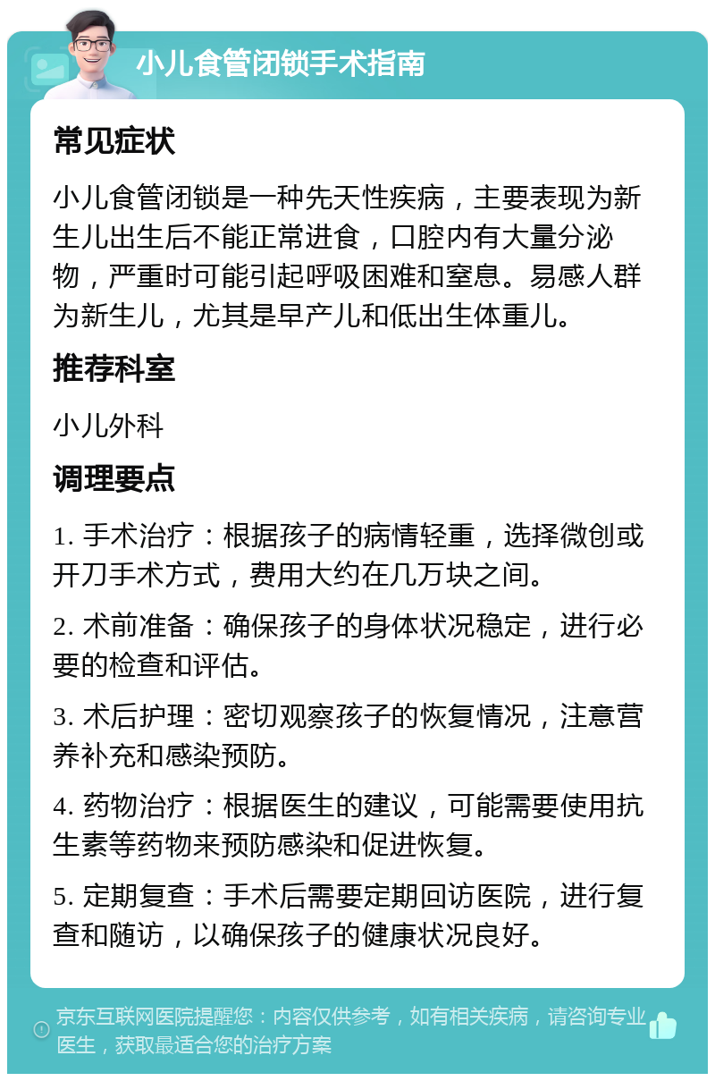 小儿食管闭锁手术指南 常见症状 小儿食管闭锁是一种先天性疾病，主要表现为新生儿出生后不能正常进食，口腔内有大量分泌物，严重时可能引起呼吸困难和窒息。易感人群为新生儿，尤其是早产儿和低出生体重儿。 推荐科室 小儿外科 调理要点 1. 手术治疗：根据孩子的病情轻重，选择微创或开刀手术方式，费用大约在几万块之间。 2. 术前准备：确保孩子的身体状况稳定，进行必要的检查和评估。 3. 术后护理：密切观察孩子的恢复情况，注意营养补充和感染预防。 4. 药物治疗：根据医生的建议，可能需要使用抗生素等药物来预防感染和促进恢复。 5. 定期复查：手术后需要定期回访医院，进行复查和随访，以确保孩子的健康状况良好。