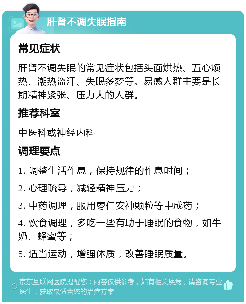 肝肾不调失眠指南 常见症状 肝肾不调失眠的常见症状包括头面烘热、五心烦热、潮热盗汗、失眠多梦等。易感人群主要是长期精神紧张、压力大的人群。 推荐科室 中医科或神经内科 调理要点 1. 调整生活作息，保持规律的作息时间； 2. 心理疏导，减轻精神压力； 3. 中药调理，服用枣仁安神颗粒等中成药； 4. 饮食调理，多吃一些有助于睡眠的食物，如牛奶、蜂蜜等； 5. 适当运动，增强体质，改善睡眠质量。