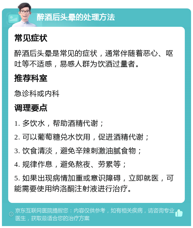 醉酒后头晕的处理方法 常见症状 醉酒后头晕是常见的症状，通常伴随着恶心、呕吐等不适感，易感人群为饮酒过量者。 推荐科室 急诊科或内科 调理要点 1. 多饮水，帮助酒精代谢； 2. 可以葡萄糖兑水饮用，促进酒精代谢； 3. 饮食清淡，避免辛辣刺激油腻食物； 4. 规律作息，避免熬夜、劳累等； 5. 如果出现病情加重或意识障碍，立即就医，可能需要使用纳洛酮注射液进行治疗。