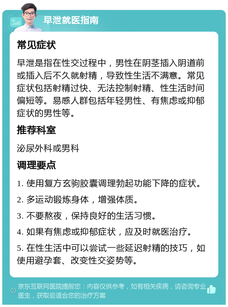 早泄就医指南 常见症状 早泄是指在性交过程中，男性在阴茎插入阴道前或插入后不久就射精，导致性生活不满意。常见症状包括射精过快、无法控制射精、性生活时间偏短等。易感人群包括年轻男性、有焦虑或抑郁症状的男性等。 推荐科室 泌尿外科或男科 调理要点 1. 使用复方玄驹胶囊调理勃起功能下降的症状。 2. 多运动锻炼身体，增强体质。 3. 不要熬夜，保持良好的生活习惯。 4. 如果有焦虑或抑郁症状，应及时就医治疗。 5. 在性生活中可以尝试一些延迟射精的技巧，如使用避孕套、改变性交姿势等。