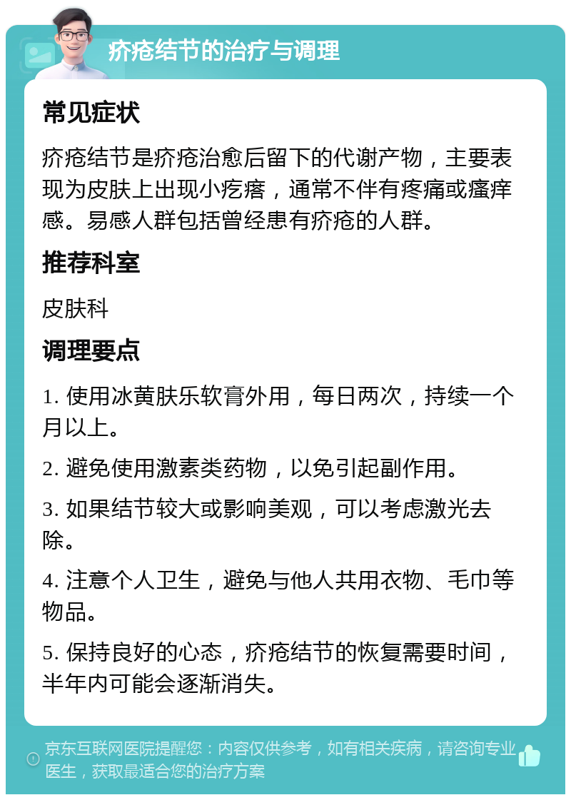 疥疮结节的治疗与调理 常见症状 疥疮结节是疥疮治愈后留下的代谢产物，主要表现为皮肤上出现小疙瘩，通常不伴有疼痛或瘙痒感。易感人群包括曾经患有疥疮的人群。 推荐科室 皮肤科 调理要点 1. 使用冰黄肤乐软膏外用，每日两次，持续一个月以上。 2. 避免使用激素类药物，以免引起副作用。 3. 如果结节较大或影响美观，可以考虑激光去除。 4. 注意个人卫生，避免与他人共用衣物、毛巾等物品。 5. 保持良好的心态，疥疮结节的恢复需要时间，半年内可能会逐渐消失。