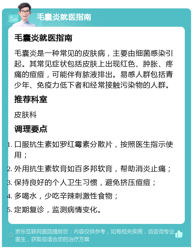 毛囊炎就医指南 毛囊炎就医指南 毛囊炎是一种常见的皮肤病，主要由细菌感染引起。其常见症状包括皮肤上出现红色、肿胀、疼痛的痘痘，可能伴有脓液排出。易感人群包括青少年、免疫力低下者和经常接触污染物的人群。 推荐科室 皮肤科 调理要点 口服抗生素如罗红霉素分散片，按照医生指示使用； 外用抗生素软膏如百多邦软膏，帮助消炎止痛； 保持良好的个人卫生习惯，避免挤压痘痘； 多喝水，少吃辛辣刺激性食物； 定期复诊，监测病情变化。