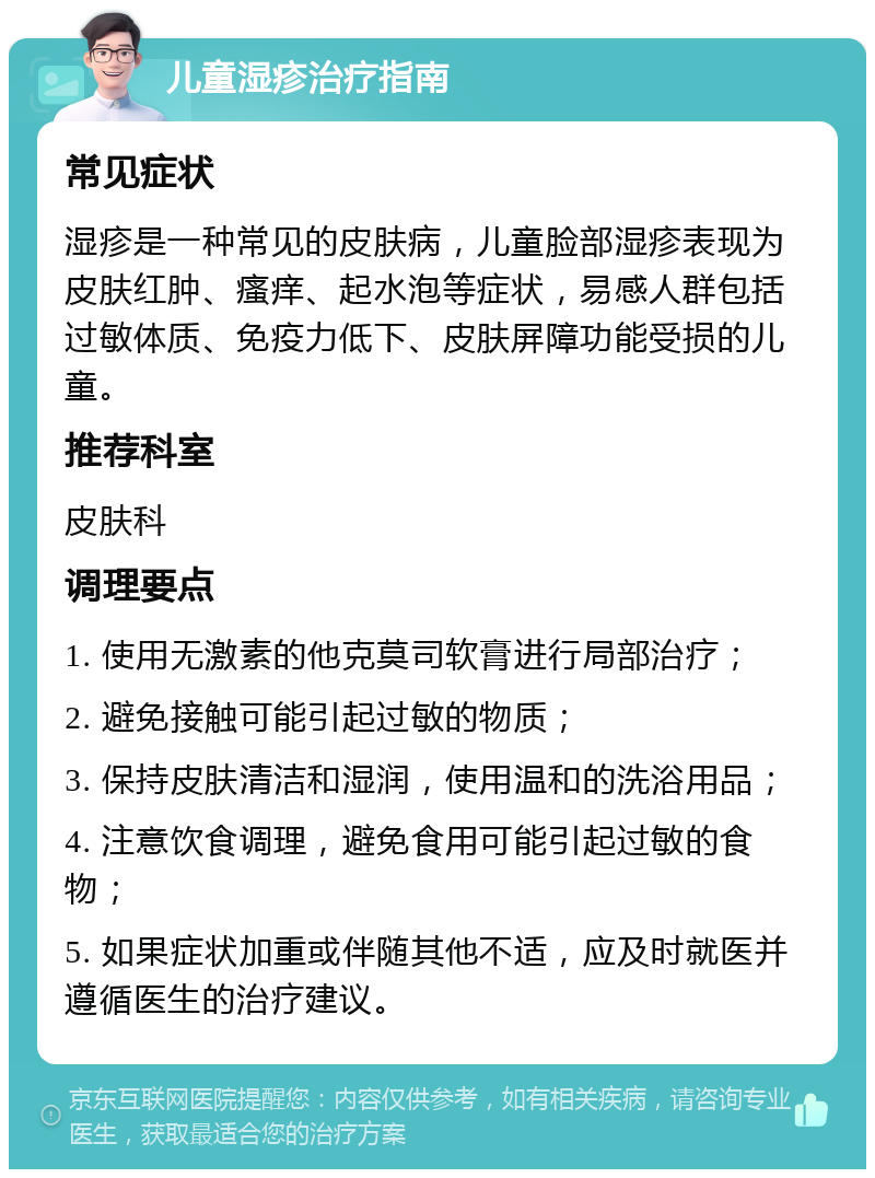 儿童湿疹治疗指南 常见症状 湿疹是一种常见的皮肤病，儿童脸部湿疹表现为皮肤红肿、瘙痒、起水泡等症状，易感人群包括过敏体质、免疫力低下、皮肤屏障功能受损的儿童。 推荐科室 皮肤科 调理要点 1. 使用无激素的他克莫司软膏进行局部治疗； 2. 避免接触可能引起过敏的物质； 3. 保持皮肤清洁和湿润，使用温和的洗浴用品； 4. 注意饮食调理，避免食用可能引起过敏的食物； 5. 如果症状加重或伴随其他不适，应及时就医并遵循医生的治疗建议。