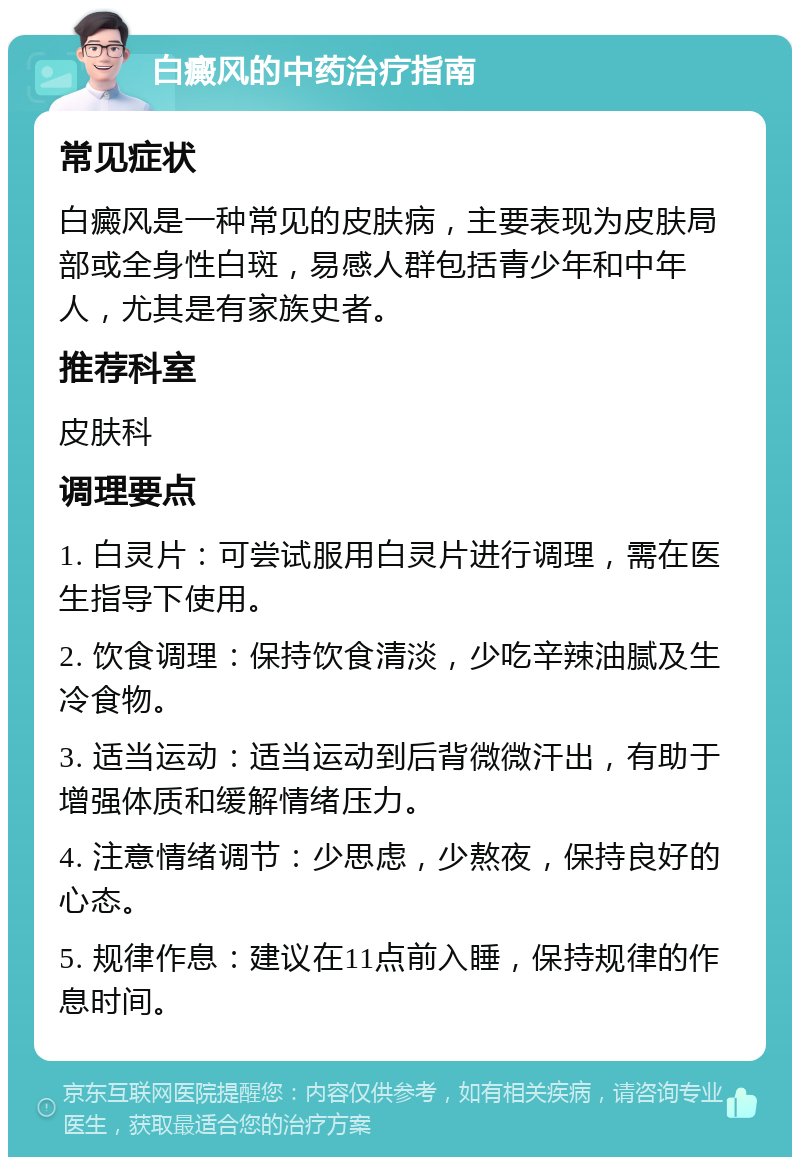 白癜风的中药治疗指南 常见症状 白癜风是一种常见的皮肤病，主要表现为皮肤局部或全身性白斑，易感人群包括青少年和中年人，尤其是有家族史者。 推荐科室 皮肤科 调理要点 1. 白灵片：可尝试服用白灵片进行调理，需在医生指导下使用。 2. 饮食调理：保持饮食清淡，少吃辛辣油腻及生冷食物。 3. 适当运动：适当运动到后背微微汗出，有助于增强体质和缓解情绪压力。 4. 注意情绪调节：少思虑，少熬夜，保持良好的心态。 5. 规律作息：建议在11点前入睡，保持规律的作息时间。