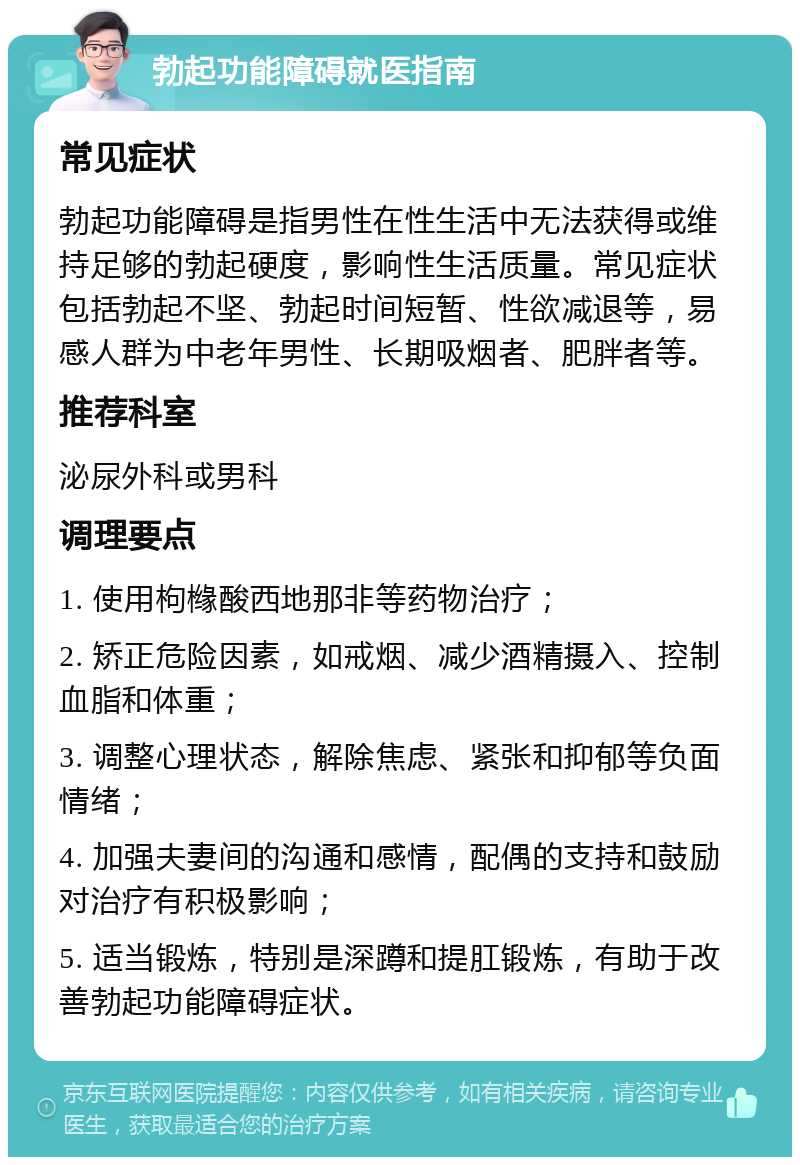 勃起功能障碍就医指南 常见症状 勃起功能障碍是指男性在性生活中无法获得或维持足够的勃起硬度，影响性生活质量。常见症状包括勃起不坚、勃起时间短暂、性欲减退等，易感人群为中老年男性、长期吸烟者、肥胖者等。 推荐科室 泌尿外科或男科 调理要点 1. 使用枸橼酸西地那非等药物治疗； 2. 矫正危险因素，如戒烟、减少酒精摄入、控制血脂和体重； 3. 调整心理状态，解除焦虑、紧张和抑郁等负面情绪； 4. 加强夫妻间的沟通和感情，配偶的支持和鼓励对治疗有积极影响； 5. 适当锻炼，特别是深蹲和提肛锻炼，有助于改善勃起功能障碍症状。