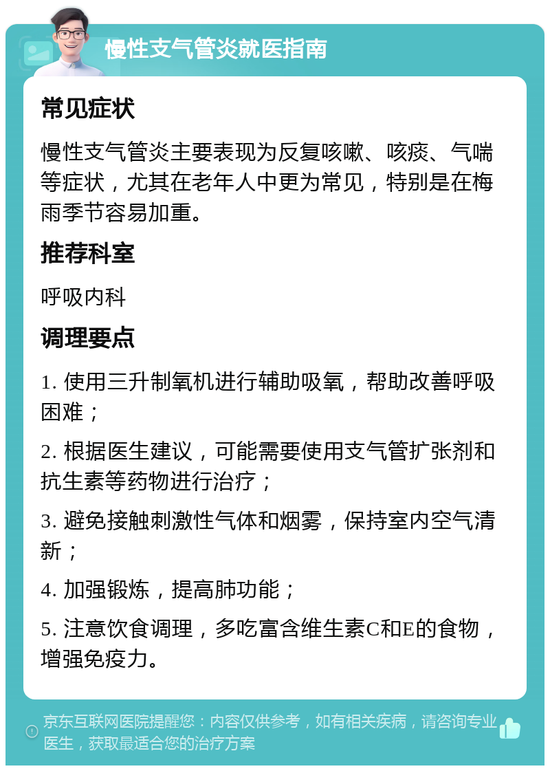 慢性支气管炎就医指南 常见症状 慢性支气管炎主要表现为反复咳嗽、咳痰、气喘等症状，尤其在老年人中更为常见，特别是在梅雨季节容易加重。 推荐科室 呼吸内科 调理要点 1. 使用三升制氧机进行辅助吸氧，帮助改善呼吸困难； 2. 根据医生建议，可能需要使用支气管扩张剂和抗生素等药物进行治疗； 3. 避免接触刺激性气体和烟雾，保持室内空气清新； 4. 加强锻炼，提高肺功能； 5. 注意饮食调理，多吃富含维生素C和E的食物，增强免疫力。