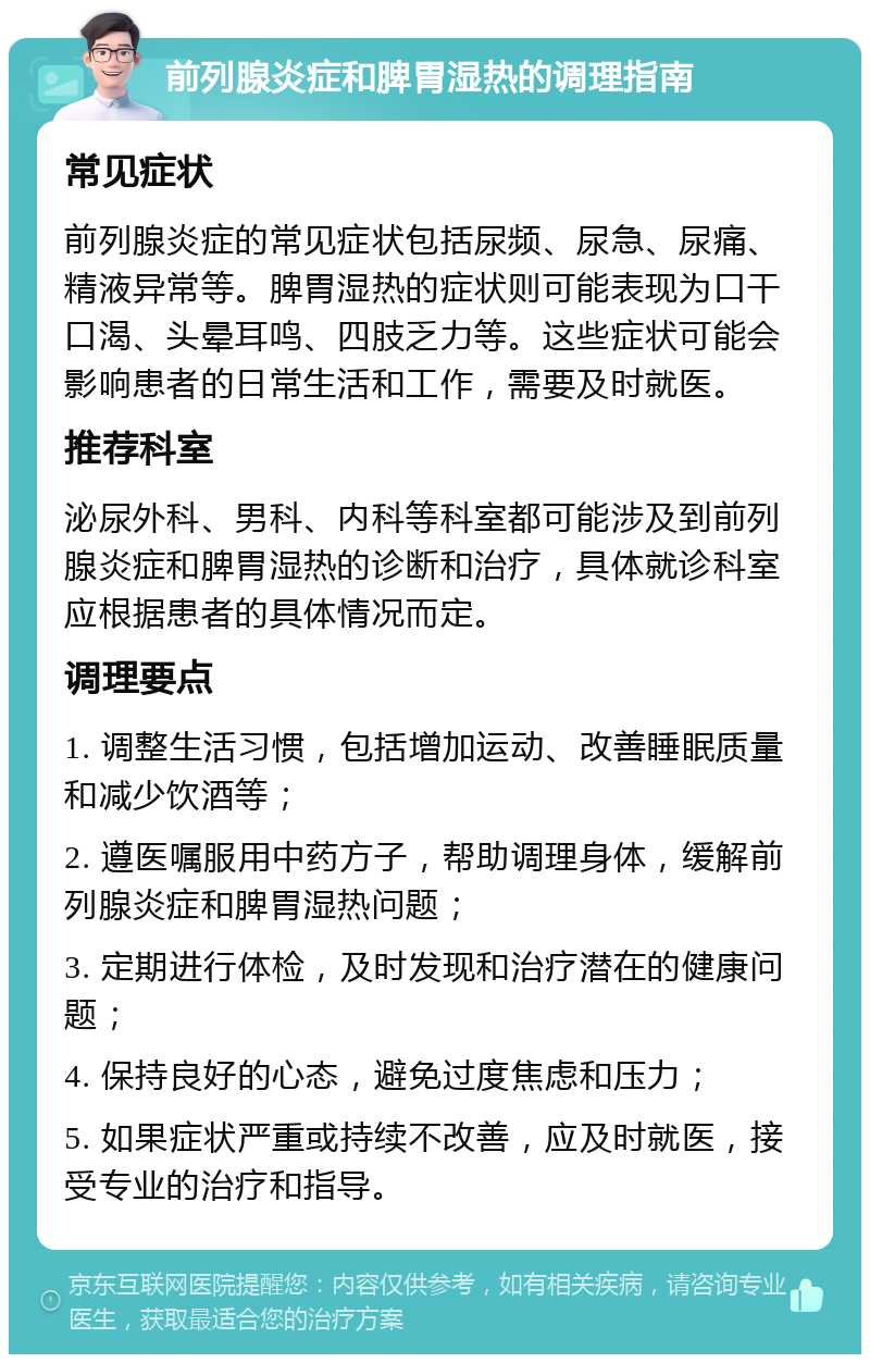 前列腺炎症和脾胃湿热的调理指南 常见症状 前列腺炎症的常见症状包括尿频、尿急、尿痛、精液异常等。脾胃湿热的症状则可能表现为口干口渴、头晕耳鸣、四肢乏力等。这些症状可能会影响患者的日常生活和工作，需要及时就医。 推荐科室 泌尿外科、男科、内科等科室都可能涉及到前列腺炎症和脾胃湿热的诊断和治疗，具体就诊科室应根据患者的具体情况而定。 调理要点 1. 调整生活习惯，包括增加运动、改善睡眠质量和减少饮酒等； 2. 遵医嘱服用中药方子，帮助调理身体，缓解前列腺炎症和脾胃湿热问题； 3. 定期进行体检，及时发现和治疗潜在的健康问题； 4. 保持良好的心态，避免过度焦虑和压力； 5. 如果症状严重或持续不改善，应及时就医，接受专业的治疗和指导。