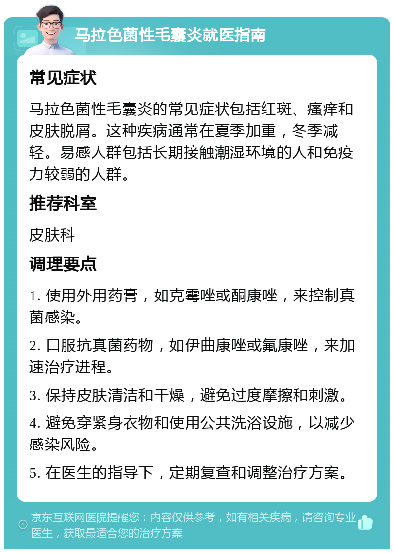 马拉色菌性毛囊炎就医指南 常见症状 马拉色菌性毛囊炎的常见症状包括红斑、瘙痒和皮肤脱屑。这种疾病通常在夏季加重，冬季减轻。易感人群包括长期接触潮湿环境的人和免疫力较弱的人群。 推荐科室 皮肤科 调理要点 1. 使用外用药膏，如克霉唑或酮康唑，来控制真菌感染。 2. 口服抗真菌药物，如伊曲康唑或氟康唑，来加速治疗进程。 3. 保持皮肤清洁和干燥，避免过度摩擦和刺激。 4. 避免穿紧身衣物和使用公共洗浴设施，以减少感染风险。 5. 在医生的指导下，定期复查和调整治疗方案。