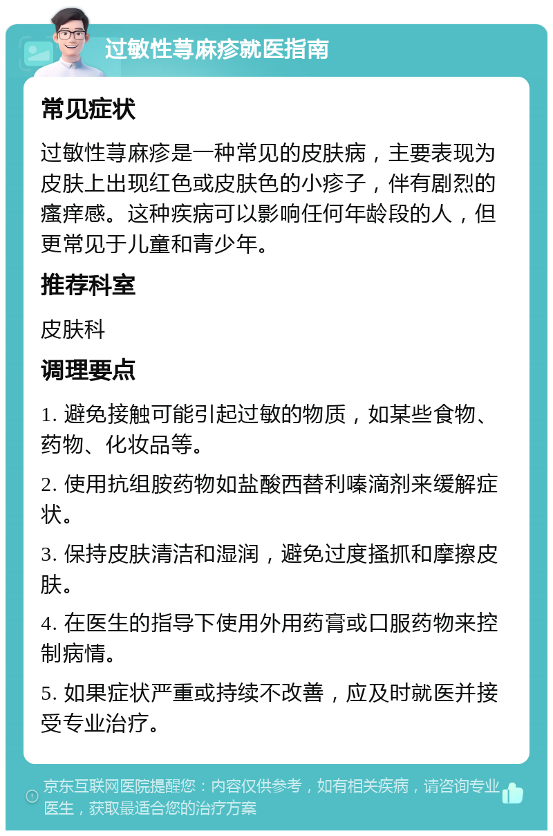 过敏性荨麻疹就医指南 常见症状 过敏性荨麻疹是一种常见的皮肤病，主要表现为皮肤上出现红色或皮肤色的小疹子，伴有剧烈的瘙痒感。这种疾病可以影响任何年龄段的人，但更常见于儿童和青少年。 推荐科室 皮肤科 调理要点 1. 避免接触可能引起过敏的物质，如某些食物、药物、化妆品等。 2. 使用抗组胺药物如盐酸西替利嗪滴剂来缓解症状。 3. 保持皮肤清洁和湿润，避免过度搔抓和摩擦皮肤。 4. 在医生的指导下使用外用药膏或口服药物来控制病情。 5. 如果症状严重或持续不改善，应及时就医并接受专业治疗。