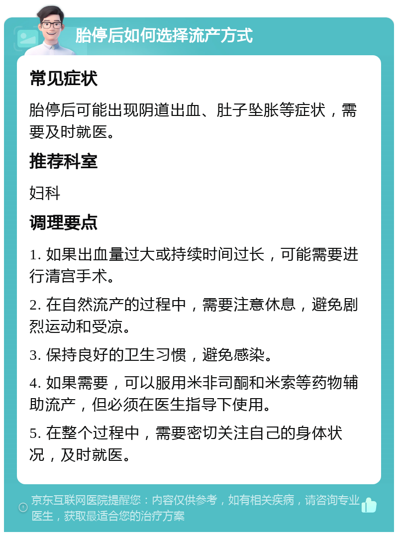 胎停后如何选择流产方式 常见症状 胎停后可能出现阴道出血、肚子坠胀等症状，需要及时就医。 推荐科室 妇科 调理要点 1. 如果出血量过大或持续时间过长，可能需要进行清宫手术。 2. 在自然流产的过程中，需要注意休息，避免剧烈运动和受凉。 3. 保持良好的卫生习惯，避免感染。 4. 如果需要，可以服用米非司酮和米索等药物辅助流产，但必须在医生指导下使用。 5. 在整个过程中，需要密切关注自己的身体状况，及时就医。