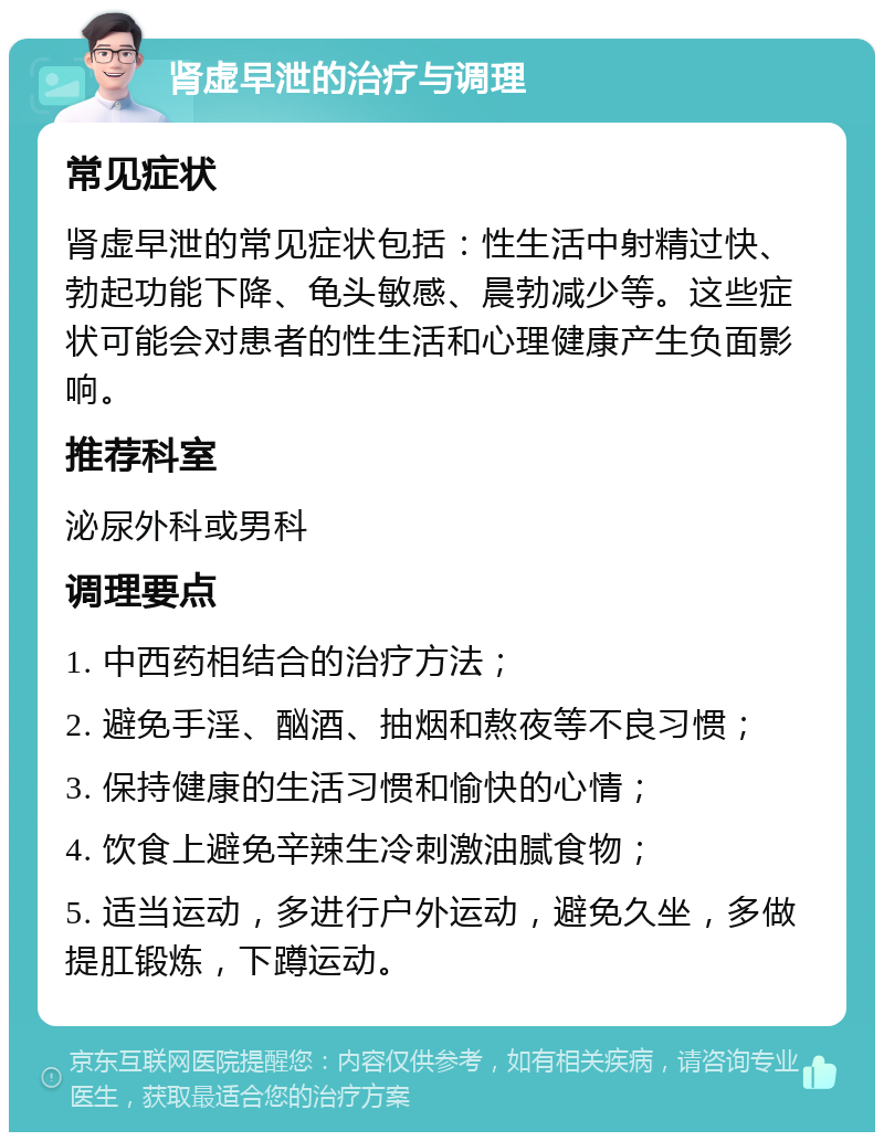 肾虚早泄的治疗与调理 常见症状 肾虚早泄的常见症状包括：性生活中射精过快、勃起功能下降、龟头敏感、晨勃减少等。这些症状可能会对患者的性生活和心理健康产生负面影响。 推荐科室 泌尿外科或男科 调理要点 1. 中西药相结合的治疗方法； 2. 避免手淫、酗酒、抽烟和熬夜等不良习惯； 3. 保持健康的生活习惯和愉快的心情； 4. 饮食上避免辛辣生冷刺激油腻食物； 5. 适当运动，多进行户外运动，避免久坐，多做提肛锻炼，下蹲运动。