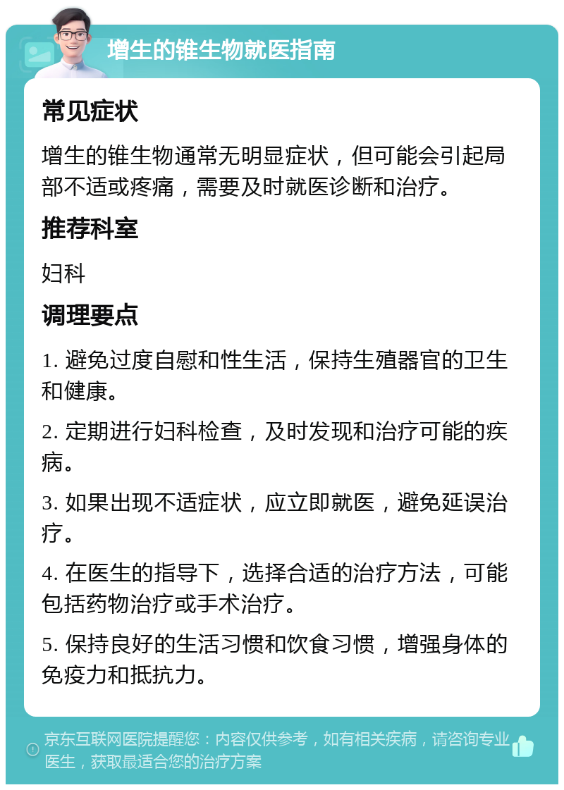 增生的锥生物就医指南 常见症状 增生的锥生物通常无明显症状，但可能会引起局部不适或疼痛，需要及时就医诊断和治疗。 推荐科室 妇科 调理要点 1. 避免过度自慰和性生活，保持生殖器官的卫生和健康。 2. 定期进行妇科检查，及时发现和治疗可能的疾病。 3. 如果出现不适症状，应立即就医，避免延误治疗。 4. 在医生的指导下，选择合适的治疗方法，可能包括药物治疗或手术治疗。 5. 保持良好的生活习惯和饮食习惯，增强身体的免疫力和抵抗力。