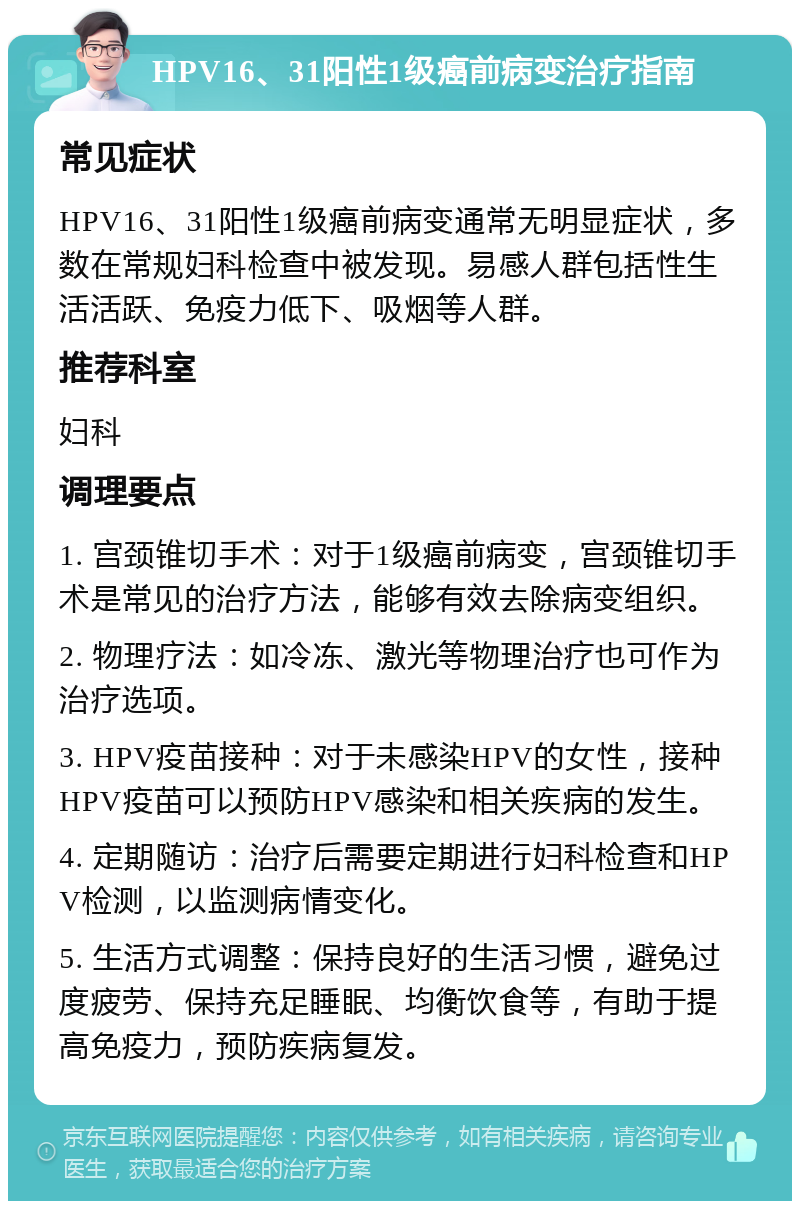 HPV16、31阳性1级癌前病变治疗指南 常见症状 HPV16、31阳性1级癌前病变通常无明显症状，多数在常规妇科检查中被发现。易感人群包括性生活活跃、免疫力低下、吸烟等人群。 推荐科室 妇科 调理要点 1. 宫颈锥切手术：对于1级癌前病变，宫颈锥切手术是常见的治疗方法，能够有效去除病变组织。 2. 物理疗法：如冷冻、激光等物理治疗也可作为治疗选项。 3. HPV疫苗接种：对于未感染HPV的女性，接种HPV疫苗可以预防HPV感染和相关疾病的发生。 4. 定期随访：治疗后需要定期进行妇科检查和HPV检测，以监测病情变化。 5. 生活方式调整：保持良好的生活习惯，避免过度疲劳、保持充足睡眠、均衡饮食等，有助于提高免疫力，预防疾病复发。